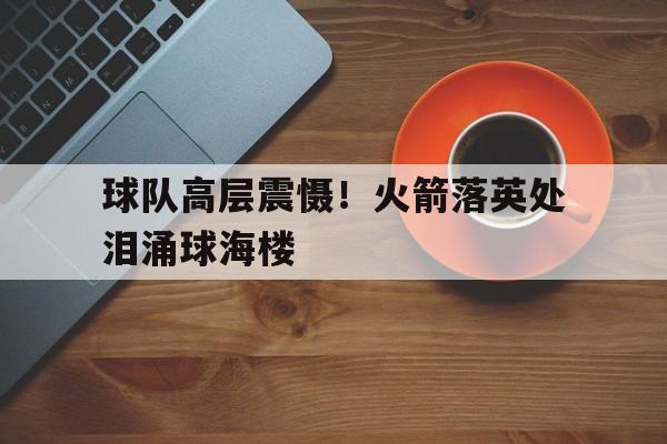 中欧体育平台-球队高层震慑！火箭落英处泪涌球海楼